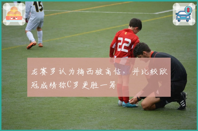 龙赛罗认为梅西被高估，并比较欧冠成绩称C罗更胜一筹