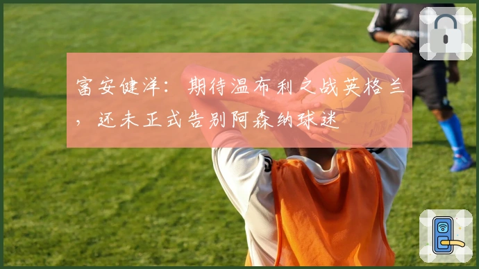 富安健洋：期待温布利之战英格兰，还未正式告别阿森纳球迷