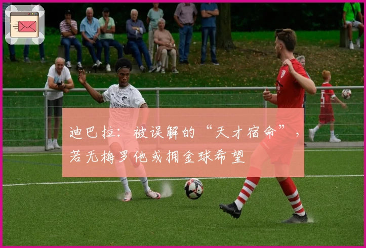 迪巴拉：被误解的“天才宿命”，若无梅罗他或拥金球希望