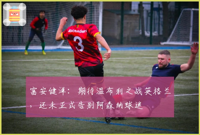 富安健洋：期待温布利之战英格兰，还未正式告别阿森纳球迷