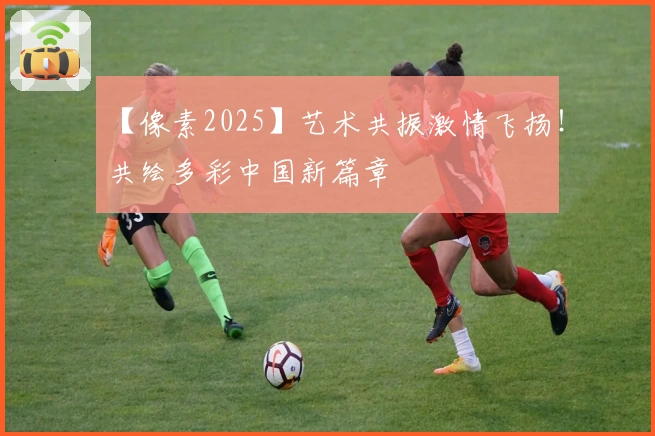 【像素2025】艺术共振激情飞扬！共绘多彩中国新篇章