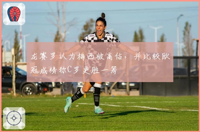 龙赛罗认为梅西被高估，并比较欧冠成绩称C罗更胜一筹