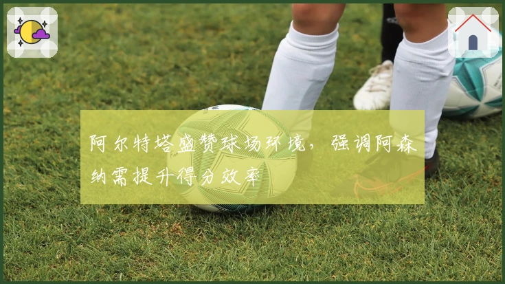 阿尔特塔盛赞球场环境，强调阿森纳需提升得分效率