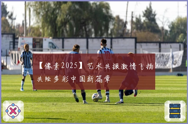 【像素2025】艺术共振激情飞扬！共绘多彩中国新篇章